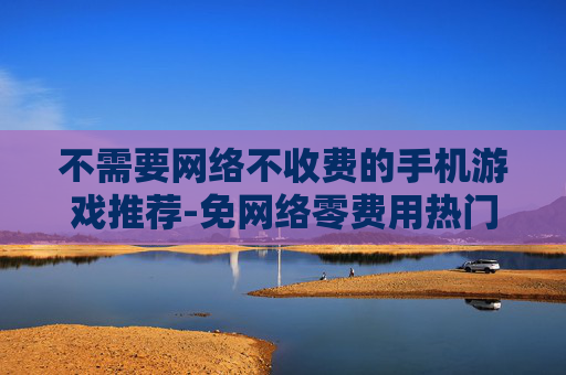 不需要网络不收费的手机游戏推荐-免网络零费用热门手机游戏大搜罗