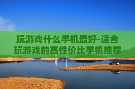 玩游戏什么手机最好-适合玩游戏的高性价比手机推荐