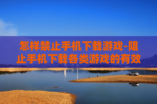 怎样禁止手机下载游戏-阻止手机下载各类游戏的有效方法 怎样禁止手机下载游戏-阻止手机下载各类游戏的有效方法