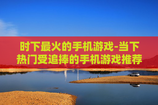 时下最火的手机游戏-当下热门受追捧的手机游戏推荐