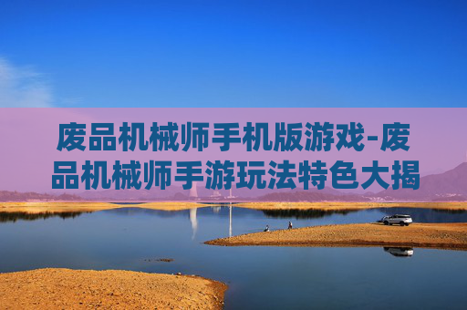 废品机械师手机版游戏-废品机械师手游玩法特色大揭秘