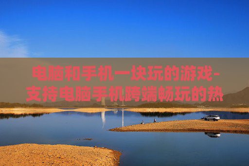 电脑和手机一块玩的游戏-支持电脑手机跨端畅玩的热门游戏