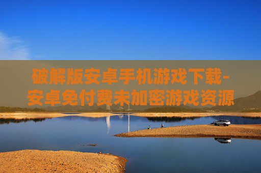 破解版安卓手机游戏下载-安卓免付费未加密游戏资源获取