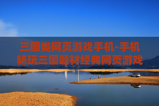 三国类网页游戏手机-手机畅玩三国题材经典网页游戏 三国类网页游戏手机-手机畅玩三国题材经典网页游戏