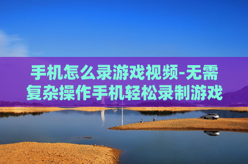 手机怎么录游戏视频-无需复杂操作手机轻松录制游戏画面 手机怎么录游戏视频-无需复杂操作手机轻松录制游戏画面