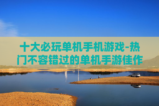 十大必玩单机手机游戏-热门不容错过的单机手游佳作盘点