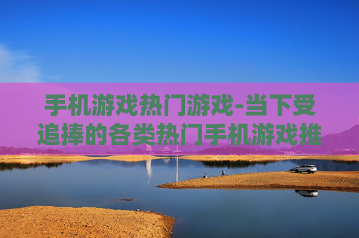 手机游戏热门游戏-当下受追捧的各类热门手机游戏推荐