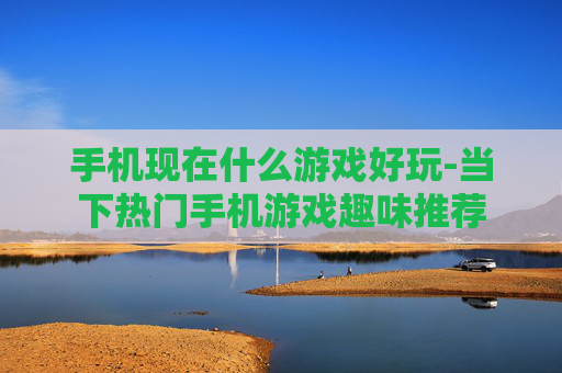 手机现在什么游戏好玩-当下热门手机游戏趣味推荐