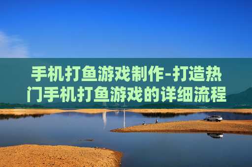 手机打鱼游戏制作-打造热门手机打鱼游戏的详细流程