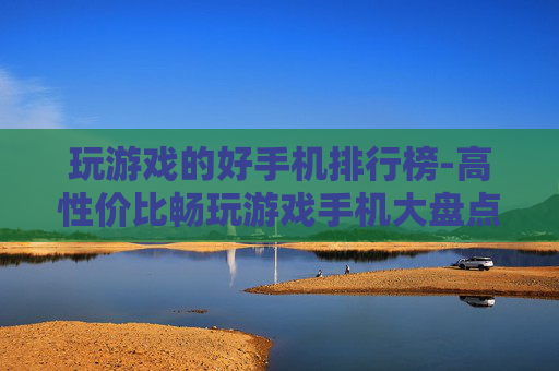 玩游戏的好手机排行榜-高性价比畅玩游戏手机大盘点