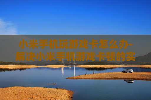 小米手机玩游戏卡怎么办-解决小米手机游戏卡顿的实用妙招
