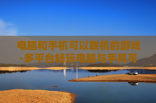 电脑和手机可以联机的游戏-多平台畅玩电脑与手机可联机热门游戏