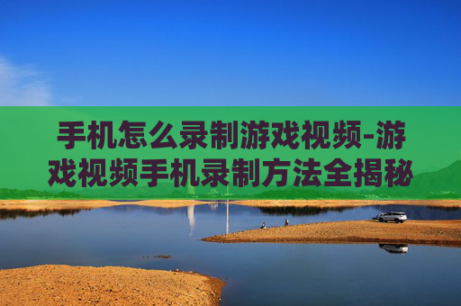 手机怎么录制游戏视频-游戏视频手机录制方法全揭秘