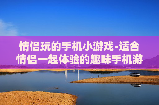 情侣玩的手机小游戏-适合情侣一起体验的趣味手机游戏玩法
