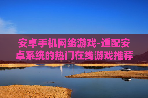 安卓手机网络游戏-适配安卓系统的热门在线游戏推荐 安卓手机网络游戏-适配安卓系统的热门在线游戏推荐