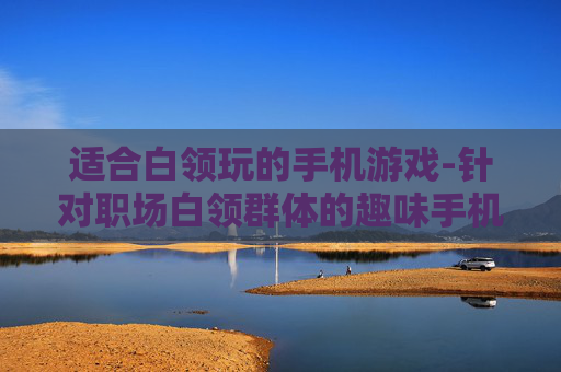 适合白领玩的手机游戏-针对职场白领群体的趣味手机游戏推荐