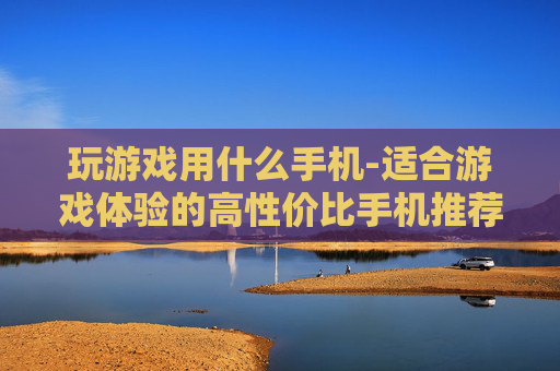 玩游戏用什么手机-适合游戏体验的高性价比手机推荐 玩游戏用什么手机-适合游戏体验的高性价比手机推荐