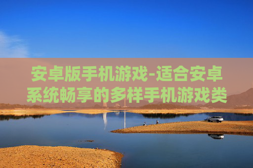 安卓版手机游戏-适合安卓系统畅享的多样手机游戏类型 安卓版手机游戏-适合安卓系统畅享的多样手机游戏类型