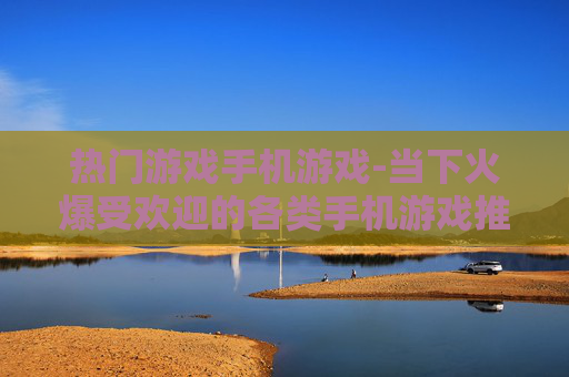 热门游戏手机游戏-当下火爆受欢迎的各类手机游戏推荐