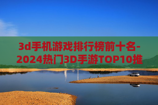 3d手机游戏排行榜前十名-2024热门3D手游TOP10推荐 3d手机游戏排行榜前十名-2024热门3D手游TOP10推荐