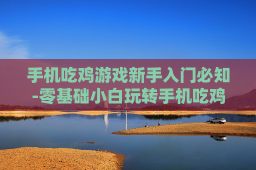 手机吃鸡游戏新手入门必知-零基础小白玩转手机吃鸡游戏指南