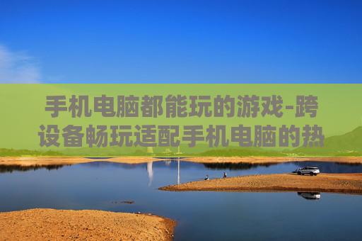 手机电脑都能玩的游戏-跨设备畅玩适配手机电脑的热门游戏 手机电脑都能玩的游戏-跨设备畅玩适配手机电脑的热门游戏