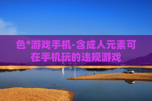 色*游戏手机-含成人元素可在手机玩的违规游戏 色*游戏手机-含成人元素可在手机玩的违规游戏