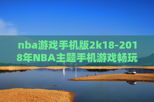 nba游戏手机版2k18-2018年NBA主题手机游戏畅玩体验