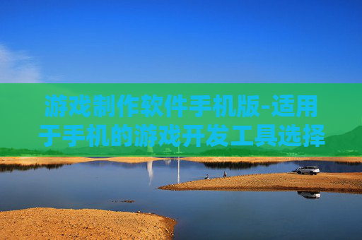 游戏制作软件手机版-适用于手机的游戏开发工具选择