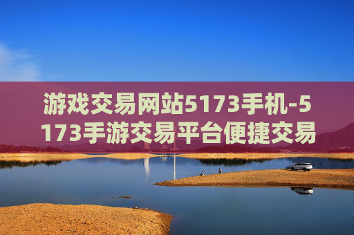 游戏交易网站5173手机-5173手游交易平台便捷交易全知晓 游戏交易网站5173手机-5173手游交易平台便捷交易全知晓
