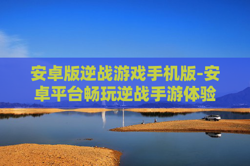 安卓版逆战游戏手机版-安卓平台畅玩逆战手游体验