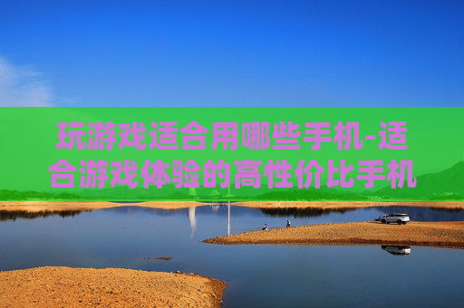 玩游戏适合用哪些手机-适合游戏体验的高性价比手机推荐 玩游戏适合用哪些手机-适合游戏体验的高性价比手机推荐