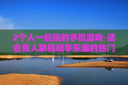 2个人一起玩的手机游戏-适合双人联机畅享乐趣的热门手游 2个人一起玩的手机游戏-适合双人联机畅享乐趣的热门手游