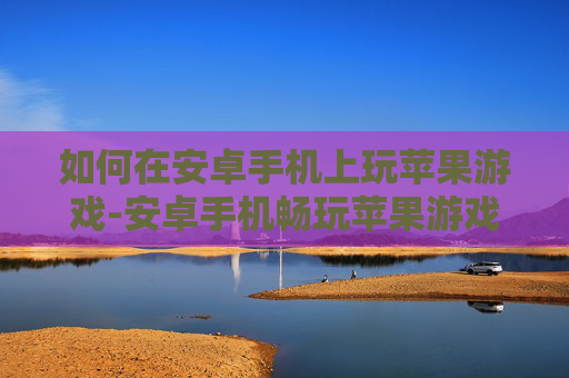如何在安卓手机上玩苹果游戏-安卓手机畅玩苹果游戏的实用方法技巧