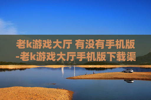 老k游戏大厅 有没有手机版-老k游戏大厅手机版下载渠道及可用性 老k游戏大厅 有没有手机版-老k游戏大厅手机版下载渠道及可用性