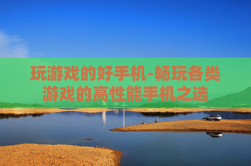 玩游戏的好手机-畅玩各类游戏的高性能手机之选 玩游戏的好手机-畅玩各类游戏的高性能手机之选
