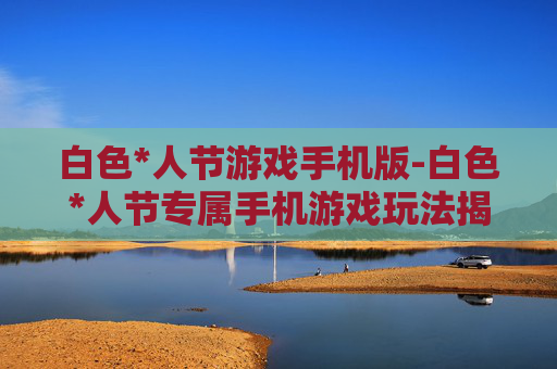 白色*人节游戏手机版-白色*人节专属手机游戏玩法揭秘 白色*人节游戏手机版-白色*人节专属手机游戏玩法揭秘