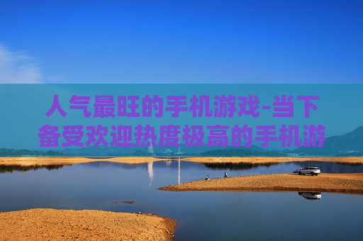 人气最旺的手机游戏-当下备受欢迎热度极高的手机游戏 人气最旺的手机游戏-当下备受欢迎热度极高的手机游戏