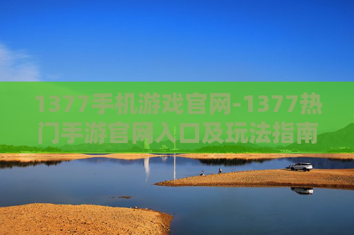 1377手机游戏官网-1377热门手游官网入口及玩法指南 1377手机游戏官网-1377热门手游官网入口及玩法指南