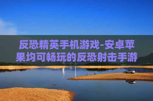 反恐精英手机游戏-安卓苹果均可畅玩的反恐射击手游 反恐精英手机游戏-安卓苹果均可畅玩的反恐射击手游
