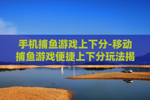 手机捕鱼游戏上下分-移动捕鱼游戏便捷上下分玩法揭秘 手机捕鱼游戏上下分-移动捕鱼游戏便捷上下分玩法揭秘