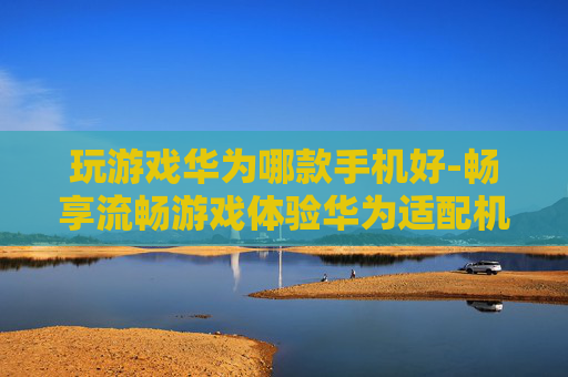 玩游戏华为哪款手机好-畅享流畅游戏体验华为适配机型推荐 玩游戏华为哪款手机好-畅享流畅游戏体验华为适配机型推荐