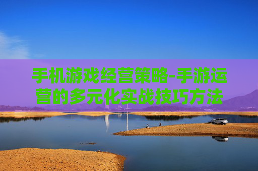 手机游戏经营策略-手游运营的多元化实战技巧方法 手机游戏经营策略-手游运营的多元化实战技巧方法