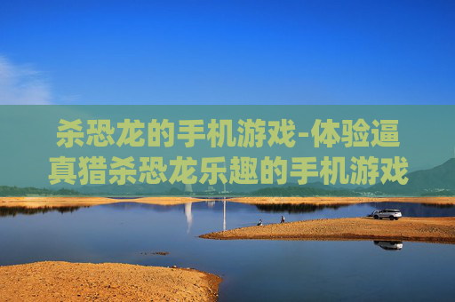 杀恐龙的手机游戏-体验逼真猎杀恐龙乐趣的手机游戏