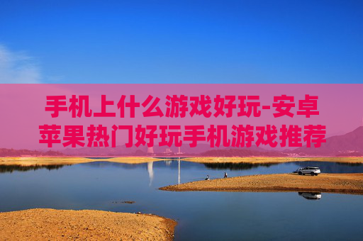 手机上什么游戏好玩-安卓苹果热门好玩手机游戏推荐