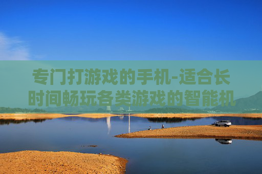 专门打游戏的手机-适合长时间畅玩各类游戏的智能机型 专门打游戏的手机-适合长时间畅玩各类游戏的智能机型