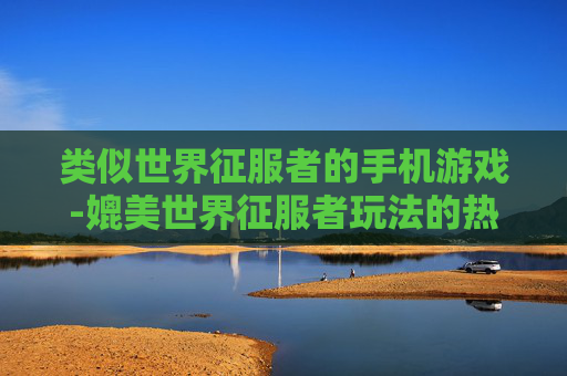 类似世界征服者的手机游戏-媲美世界征服者玩法的热门手机游戏 类似世界征服者的手机游戏-媲美世界征服者玩法的热门手机游戏