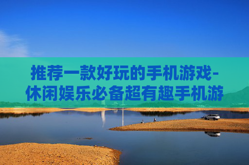 推荐一款好玩的手机游戏-休闲娱乐必备超有趣手机游戏选择 推荐一款好玩的手机游戏-休闲娱乐必备超有趣手机游戏选择