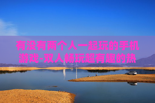 有没有两个人一起玩的手机游戏-双人畅玩超有趣的热门手机游戏推荐 有没有两个人一起玩的手机游戏-双人畅玩超有趣的热门手机游戏推荐