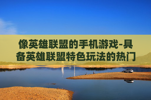 像英雄联盟的手机游戏-具备英雄联盟特色玩法的热门手游 像英雄联盟的手机游戏-具备英雄联盟特色玩法的热门手游